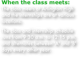 When the class meets:
The class meets at Arlington High and the internships are at various locations.
The class and internship schedule runs from 9:30 a.m. to 12:15 p.m. and alternates between 'A' and 'B' days every other year. 